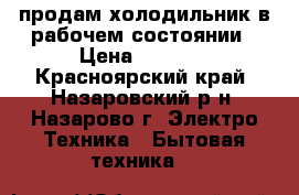 продам холодильник в рабочем состоянии › Цена ­ 3 500 - Красноярский край, Назаровский р-н, Назарово г. Электро-Техника » Бытовая техника   